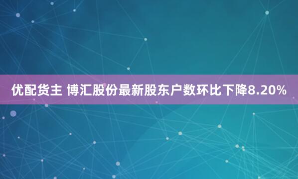 优配货主 博汇股份最新股东户数环比下降8.20%