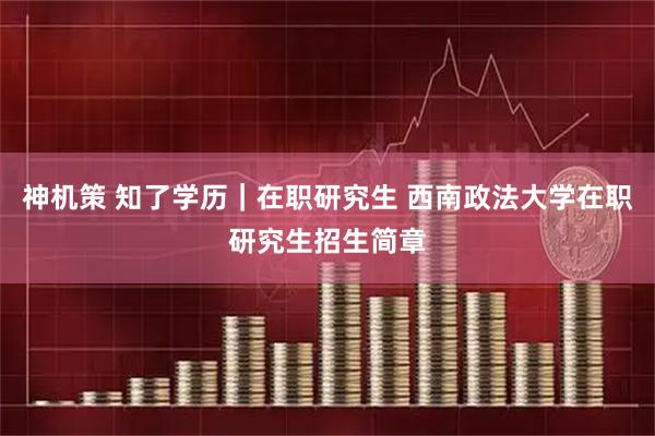 神机策 知了学历｜在职研究生 西南政法大学在职研究生招生简章