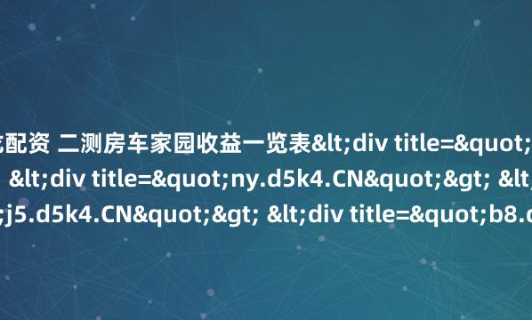 巨龙配资 二测房车家园收益一览表<div title="ic.d5k4.CN"> <div title="ny.d5k4.CN"> <div title="j5.d5k4.CN"> <div t