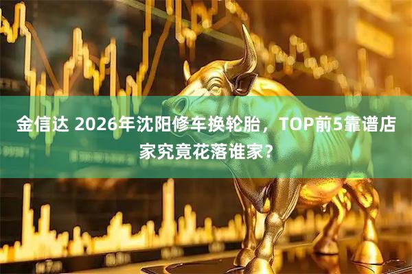 金信达 2026年沈阳修车换轮胎，TOP前5靠谱店家究竟花落谁家？