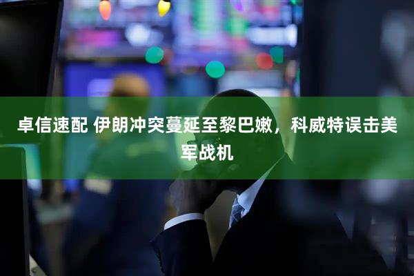 卓信速配 伊朗冲突蔓延至黎巴嫩，科威特误击美军战机