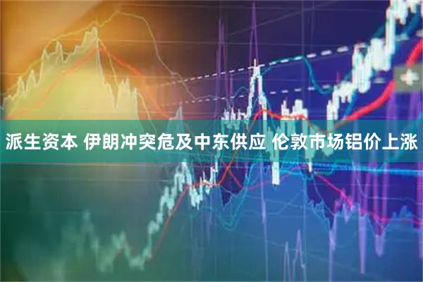 派生资本 伊朗冲突危及中东供应 伦敦市场铝价上涨