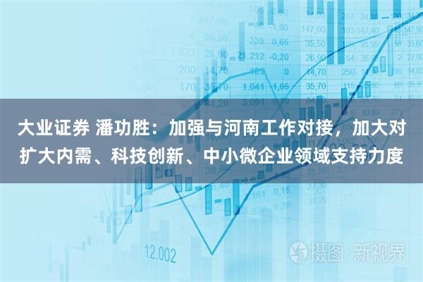 大业证券 潘功胜：加强与河南工作对接，加大对扩大内需、科技创新、中小微企业领域支持力度
