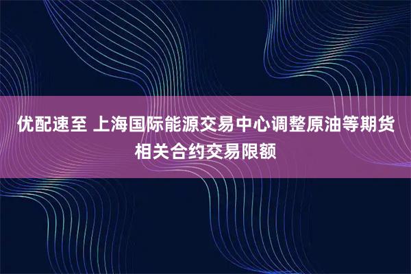 优配速至 上海国际能源交易中心调整原油等期货相关合约交易限额