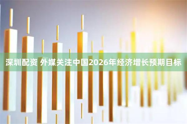 深圳配资 外媒关注中国2026年经济增长预期目标