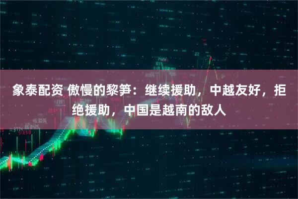 象泰配资 傲慢的黎笋：继续援助，中越友好，拒绝援助，中国是越南的敌人
