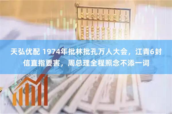 天弘优配 1974年批林批孔万人大会，江青6封信直指要害，周总理全程照念不添一词