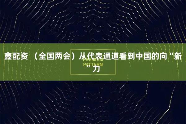 鑫配资 （全国两会）从代表通道看到中国的向“新”力