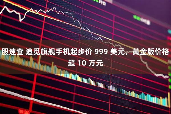 股速查 追觅旗舰手机起步价 999 美元，黄金版价格超 10 万元