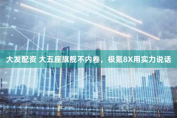 大发配资 大五座旗舰不内卷，极氪8X用实力说话
