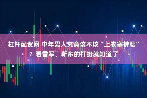 杠杆配资网 中年男人究竟该不该“上衣塞裤腰”？看雷军、靳东的打扮就知道了
