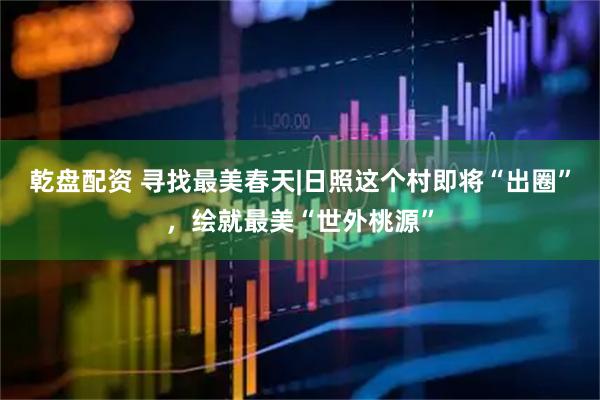 乾盘配资 寻找最美春天|日照这个村即将“出圈”，绘就最美“世外桃源”