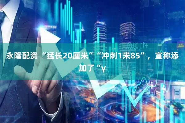 永隆配资 “猛长20厘米”“冲刺1米85”，宣称添加了“γ