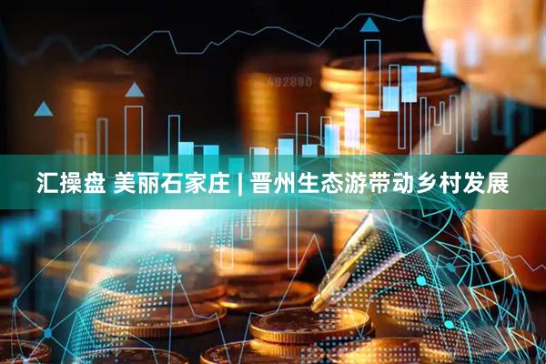 汇操盘 美丽石家庄 | 晋州生态游带动乡村发展