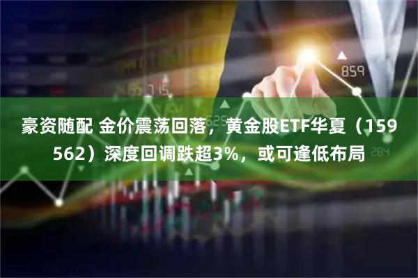 豪资随配 金价震荡回落，黄金股ETF华夏（159562）深度回调跌超3%，或可逢低布局