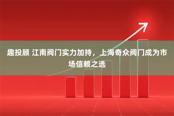 趣投顾 江南阀门实力加持,上海奇众阀门成为市场信赖之选