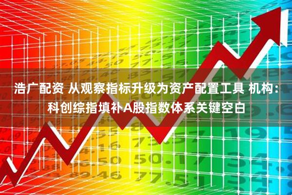 浩广配资 从观察指标升级为资产配置工具 机构：科创综指填补A股指数体系关键空白