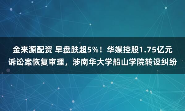 金来源配资 早盘跌超5%！华媒控股1.75亿元诉讼案恢复审理，涉南华大学船山学院转设纠纷