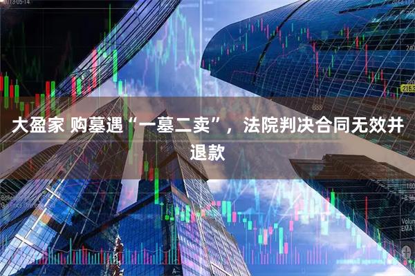 大盈家 购墓遇“一墓二卖”，法院判决合同无效并退款