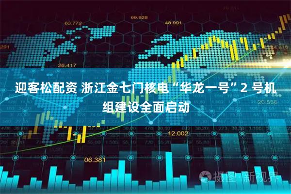 迎客松配资 浙江金七门核电“华龙一号”2 号机组建设全面启动