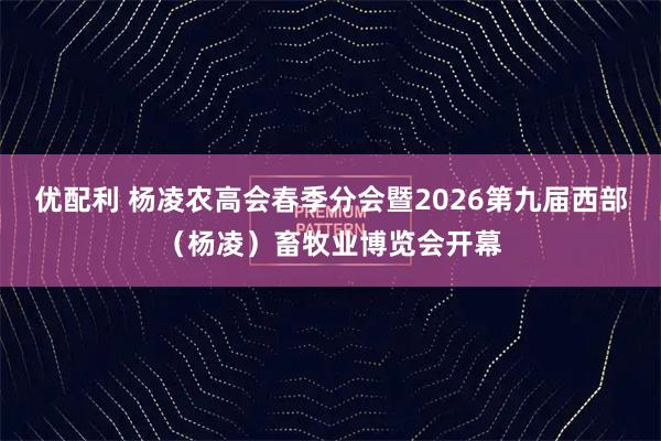 优配利 杨凌农高会春季分会暨2026第九届西部（杨凌）畜牧业博览会开幕