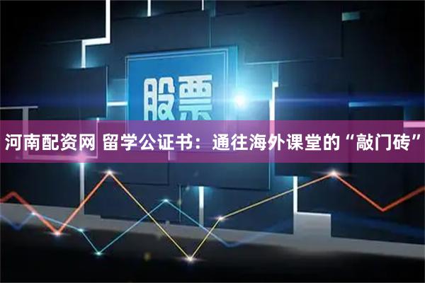 河南配资网 留学公证书：通往海外课堂的“敲门砖”