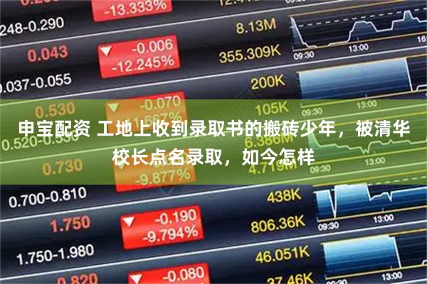 申宝配资 工地上收到录取书的搬砖少年，被清华校长点名录取，如今怎样