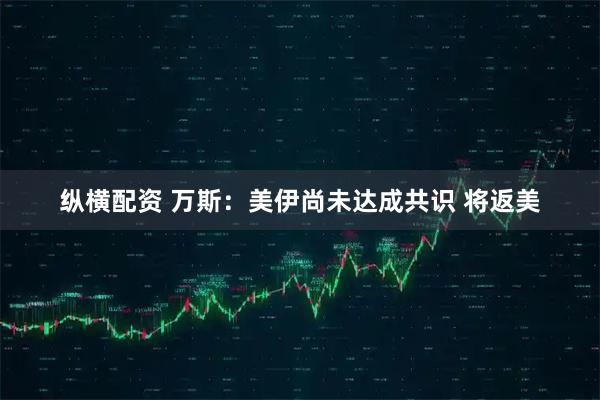 纵横配资 万斯：美伊尚未达成共识 将返美