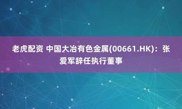 老虎配资 中国大冶有色金属(00661.HK)：张爱军辞任执行董事