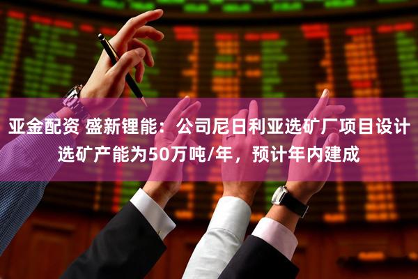 亚金配资 盛新锂能：公司尼日利亚选矿厂项目设计选矿产能为50万吨/年，预计年内建成