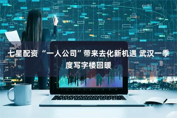七星配资 “一人公司”带来去化新机遇 武汉一季度写字楼回暖