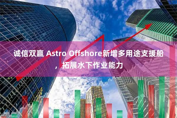 诚信双赢 Astro Offshore新增多用途支援船，拓展水下作业能力