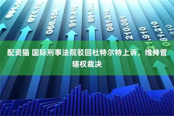 配资猫 国际刑事法院驳回杜特尔特上诉，维持管辖权裁决