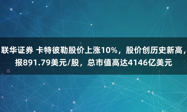 联华证券 卡特彼勒股价上涨10%，股价创历史新高，报891.79美元/股，总市值高达4146亿美元