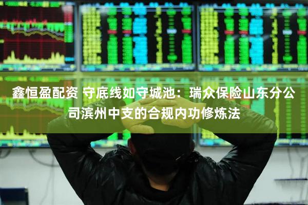 鑫恒盈配资 守底线如守城池：瑞众保险山东分公司滨州中支的合规内功修炼法