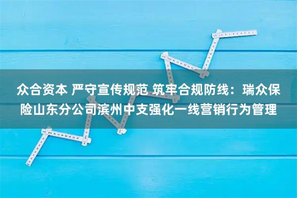 众合资本 严守宣传规范 筑牢合规防线：瑞众保险山东分公司滨州中支强化一线营销行为管理