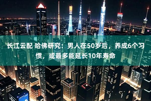 长江云配 哈佛研究：男人在50岁后，养成6个习惯，或最多能延长10年寿命