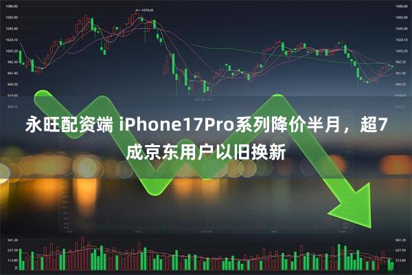 永旺配资端 iPhone17Pro系列降价半月，超7成京东用户以旧换新