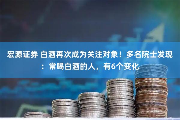 宏源证券 白酒再次成为关注对象！多名院士发现：常喝白酒的人，有6个变化