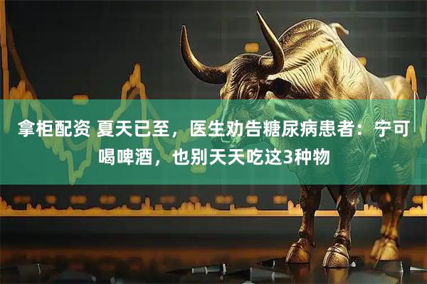 拿柜配资 夏天已至，医生劝告糖尿病患者：宁可喝啤酒，也别天天吃这3种物