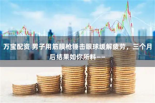万宝配资 男子用筋膜枪锤击眼球缓解疲劳，三个月后结果如你所料——