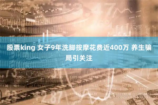 股票king 女子9年洗脚按摩花费近400万 养生骗局引关注