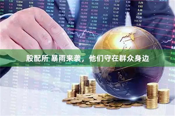 股配所 暴雨来袭，他们守在群众身边