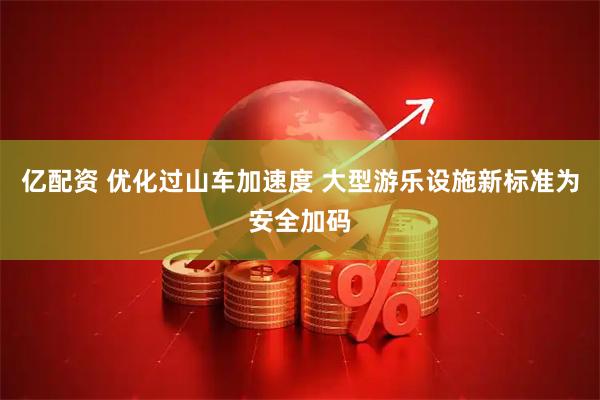 亿配资 优化过山车加速度 大型游乐设施新标准为安全加码