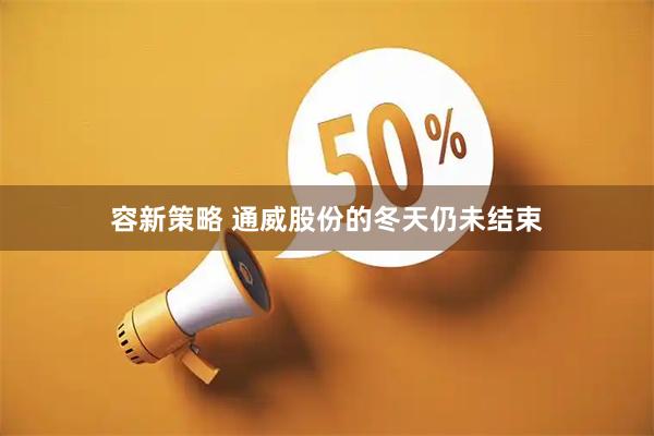 容新策略 通威股份的冬天仍未结束