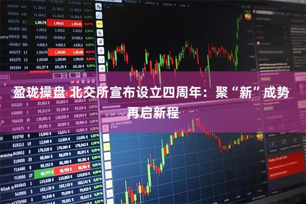 盈珑操盘 北交所宣布设立四周年：聚“新”成势 再启新程