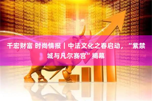 千宏财富 时尚情报｜中法文化之春启动，“紫禁城与凡尔赛宫”揭幕