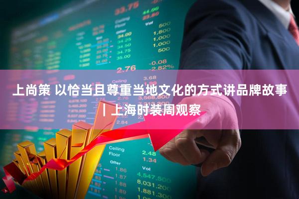 上尚策 以恰当且尊重当地文化的方式讲品牌故事｜上海时装周观察