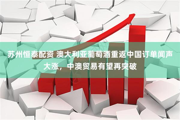 苏州恒泰配资 澳大利亚葡萄酒重返中国订单闻声大涨，中澳贸易有望再突破