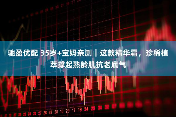 驰盈优配 35岁+宝妈亲测｜这款精华霜，珍稀植萃撑起熟龄肌抗老底气